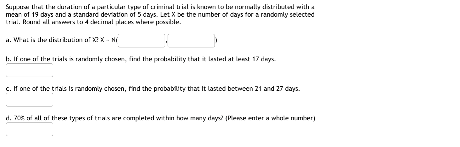 Suppose that the duration of a particular type of criminal trial is known to be normally distributed with a
mean of 19 days and a standard deviation of 5 days. Let X be the number of days for a randomly selected
trial. Round all answers to 4 decimal places where possible.
a. What is the distribution of X? X - N(
b. If one of the trials is randomly chosen, find the probability that it lasted at least 17 days.
c. If one of the trials is randomly chosen, find the probability that it lasted between 21 and 27 days.
