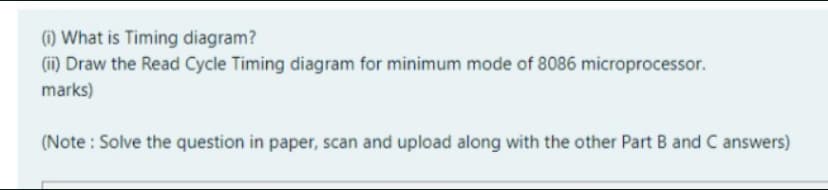 (1) What is Timing diagram?
(ii) Draw the Read Cycle Timing diagram for minimum mode of 8086 microprocessor.
marks)
(Note : Solve the question in paper, scan and upload along with the other Part B and C answers)
