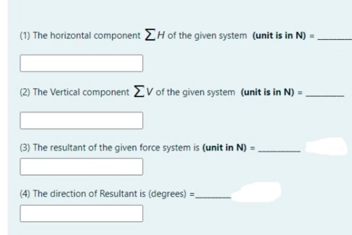 (1) The horizontal component H of the given system (unit is in N)
(2) The Vertical component V of the given system (unit is in N) =
(3) The resultant of the given force system is (unit in N) =,
(4) The direction of Resultant is (degrees)
