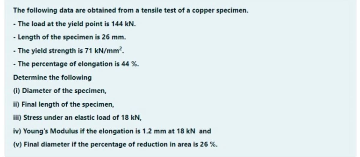 The following data are obtained from a tensile test of a copper specimen.
- The load at the yield point is 144 kN.
- Length of the specimen is 26 mm.
- The yield strength is 71 kN/mm?.
- The percentage of elongation is 44 %.
Determine the following
(1) Diameter of the specimen,
ii) Final length of the specimen,
iii) Stress under an elastic load of 18 kN,
iv) Young's Modulus if the elongation is 1.2 mm at 18 kN and
(v) Final diameter if the percentage of reduction in area is 26 %.
