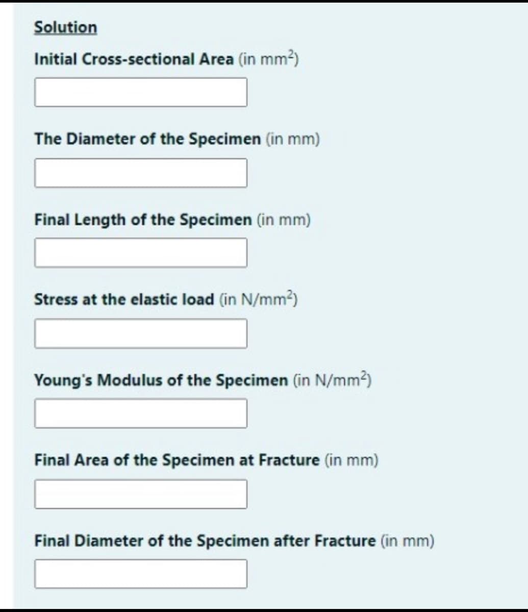 Solution
Initial Cross-sectional Area (in mm2)
The Diameter of the Specimen (in mm)
Final Length of the Specimen (in mm)
Stress at the elastic load (in N/mm?)
Young's Modulus of the Specimen (in N/mm2)
Final Area of the Specimen at Fracture (in mm)
Final Diameter of the Specimen after Fracture (in mm)
