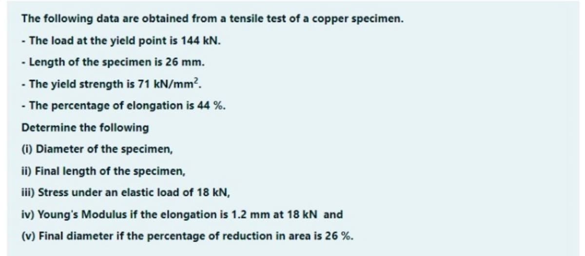The following data are obtained from a tensile test of a copper specimen.
- The load at the yield point is 144 kN.
- Length of the specimen is 26 mm.
- The yield strength is 71 kN/mm?.
- The percentage of elongation is 44 %.
Determine the following
(1) Diameter of the specimen,
ii) Final length of the specimen,
iii) Stress under an elastic load of 18 kN,
iv) Young's Modulus if the elongation is 1.2 mm at 18 kN and
(v) Final diameter if the percentage of reduction in area is 26 %.
