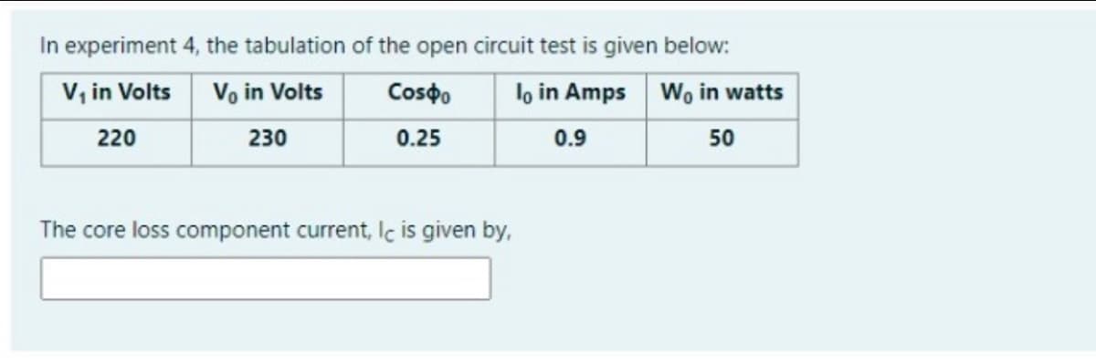 In experiment 4, the tabulation of the open circuit test is given below:
V, in Volts
Vo in Volts
Cospo
lo in Amps Wo in watts
220
230
0.25
0.9
50
The core loss component current, lc is given by,
