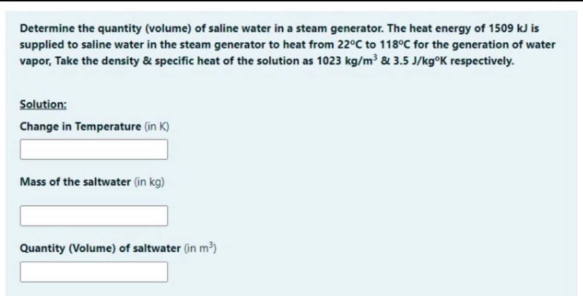 Determine the quantity (volume) of saline water in a steam generator. The heat energy of 1509 kJ is
supplied to saline water in the steam generator to heat from 22°C to 118°C for the generation of water
vapor, Take the density & specific heat of the solution as 1023 kg/m³ & 3.5 J/kg°K respectively.
Solution:
Change in Temperature (in K)
Mass of the saltwater (in kg)
Quantity (Volume) of saltwater (in m³)
