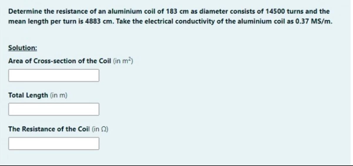 Determine the resistance of an aluminium coil of 183 cm as diameter consists of 14500 turns and the
mean length per turn is 4883 cm. Take the electrical conductivity of the aluminium coil as 0.37 MS/m.
Solution:
Area of Cross-section of the Coil (in m?)
Total Length (in m)
The Resistance of the Coil (in N)
