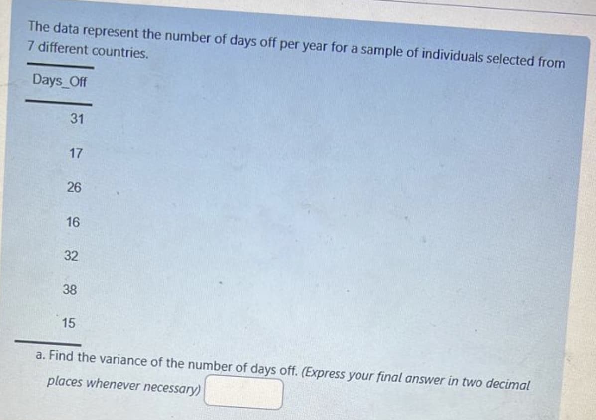 The data represent the number of days off per year for a sample of individuals selected from
7 different countries.
Days Off
31
17
26
16
32
38
15
a. Find the variance of the number of days off. (Express your final answer in two decimal
places whenever necessary)