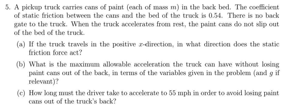 5. A pickup truck carries cans of paint (each of mass m) in the back bed. The coefficient
of static friction between the cans and the bed of the truck is 0.54. There is no back
gate to the truck. When the truck accelerates from rest, the paint cans do not slip out
of the bed of the truck.
(a) If the truck travels in the positive x-direction, in what direction does the static
friction force act?
(b) What is the maximum allowable acceleration the truck can have without losing
paint cans out of the back, in terms of the variables given in the problem (and g if
relevant)?
(c) How long must the driver take to accelerate to 55 mph in order to avoid losing paint
cans out of the truck's back?