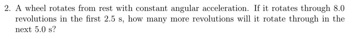 2. A wheel rotates from rest with constant angular acceleration. If it rotates through 8.0
revolutions in the first 2.5 s, how many more revolutions will it rotate through in the
next 5.0 s?