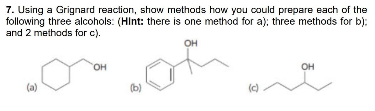 7. Using a Grignard reaction, show methods how you could prepare each of the
following three alcohols: (Hint: there is one method for a); three methods for b);
and 2 methods for c).
OH
(a)
OH
(b)
(c)
OH