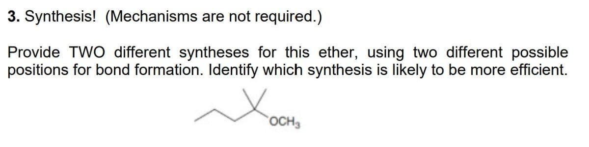 3. Synthesis! (Mechanisms are not required.)
Provide TWO different syntheses for this ether, using two different possible
positions for bond formation. Identify which synthesis is likely to be more efficient.
OCH3