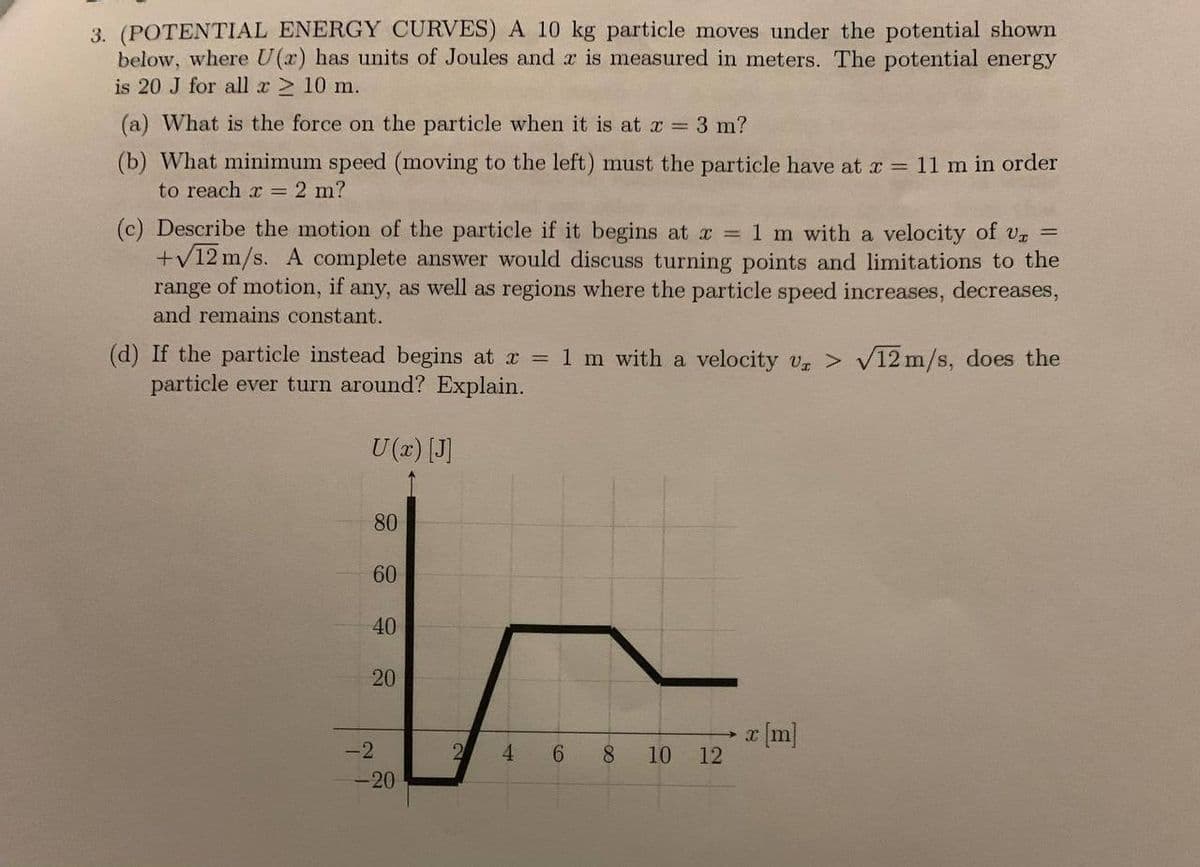 3. (POTENTIAL ENERGY CURVES) A 10 kg particle moves under the potential shown
below, where U(x) has units of Joules and x is measured in meters. The potential energy
is 20 J for all x ≥ 10 m.
(a) What is the force on the particle when it is at x = 3 m?
(b) What minimum speed (moving to the left) must the particle have at x = 11 m in order
to reach x = 2 m?
(c) Describe the motion of the particle if it begins at x = 1 m with a velocity of Ur =
+√12 m/s. A complete answer would discuss turning points and limitations to the
range of motion, if any, as well as regions where the particle speed increases, decreases,
and remains constant.
(d) If the particle instead begins at x = 1 m with a velocity Ur> √12 m/s, does the
particle ever turn around? Explain.
U (x) [J]
80
60
40
20
-2
-20
2
4
6
8
10
12
► x [m]