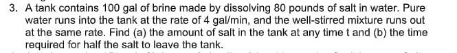 3. A tank contains 100 gal of brine made by dissolving 80 pounds of salt in water. Pure
water runs into the tank at the rate of 4 gal/min, and the well-stirred mixture runs out
at the same rate. Find (a) the amount of salt in the tank at any timet and (b) the time
required for half the salt to leave the tank.

