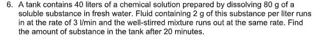 6. A tank contains 40 liters of a chemical solution prepared by dissolving 80 g of a
soluble substance in fresh water. Fluid containing 2 g of this substance per liter runs
in at the rate of 3 l/min and the well-stirred mixture runs out at the same rate. Find
the amount of substance in the tank after 20 minutes.
