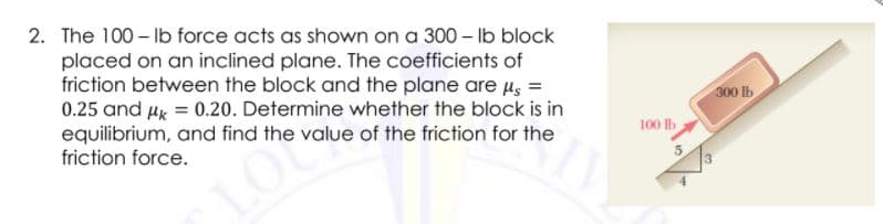 2. The 100 – Ib force acts as shown on a 300 - Ib block
placed on an inclined plane. The coefficients of
friction between the block and the plane are us =
0.25 and Hk = 0.20. Determine whether the block is in
equilibrium, and find the value of the friction for the
friction force.
300 Ib
100 lb
