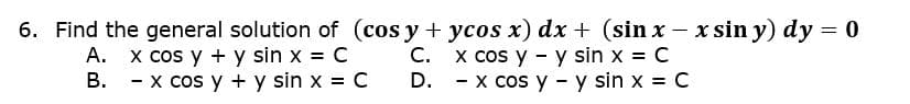 6. Find the general solution of (cos y + ycos x) dx + (sin x - x sin y) dy = 0
C. x cos y - y sin x = C
D. - x cos y - y sin x = C
A. x cos y + y sin x = C
В.
- x cos y + y sin x = C
