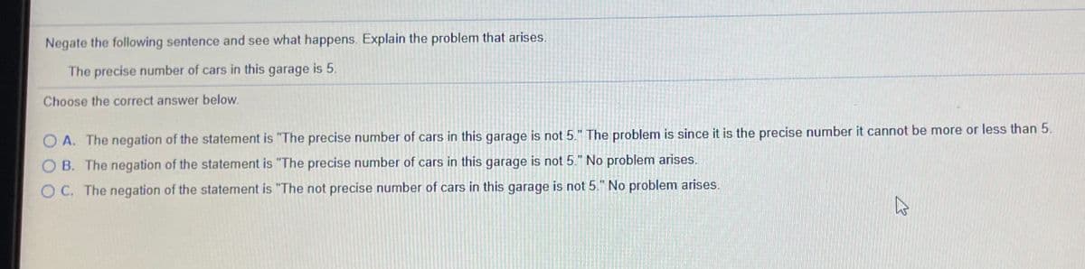 Negate the following sentence and see what happens. Explain the problem that arises.
The precise number of cars in this garage is 5.
Choose the correct answer below.
O A. The negation of the statement is "The precise number of cars in this garage is not 5." The problem is since it is the precise number it cannot be more or less than 5.
O B. The negation of the statement is "The precise number of cars in this garage is not 5." No problem arises.
O C. The negation of the statement is "The not precise number of cars in this garage is not 5." No problem arises.

