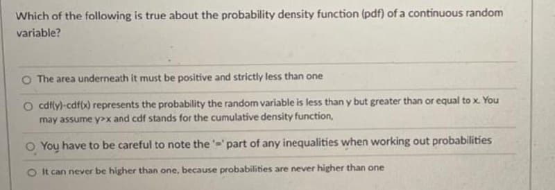Which of the following is true about the probability density function (pdf) of a continuous random
variable?
O The area underneath it must be positive and strictly less than one
O cdfy)-cdffx) represents the probability the random variable is less than y but greater than or equal to x. You
may assume y>x and cdf stands for the cumulative density function,
O You have to be careful to note the '='part of any inequalities when working out probabilities
O It can never be higher than one, because probabilities are never higher than one
