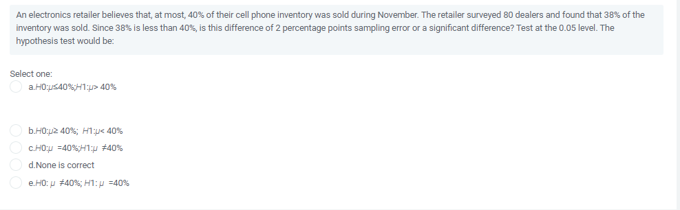 An electronics retailer believes that, at most, 40% of their cell phone inventory was sold during November. The retailer surveyed 80 dealers and found that 38% of the
inventory was sold. Since 38% is less than 40%, is this difference of 2 percentage points sampling error or a significant difference? Test at the 0.05 level. The
hypothesis test would be:
Select one:
a.HO:us40%;H1:p> 40%
b.HO:p2 40%; H1:p< 40%
c.HO;u =40%;H1:u #40%
d.None is correct
e.HO: u #40%; H1:p =40%
