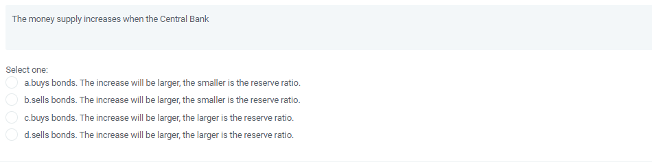 The money supply increases when the Central Bank
Select one:
a.buys bonds. The increase will be larger, the smaller is the reserve ratio.
b.sells bonds. The increase will be larger, the smaller is the reserve ratio.
c.buys bonds. The increase will be larger, the larger is the reserve ratio.
d.sells bonds. The increase will be larger, the larger is the reserve ratio.
DOO
