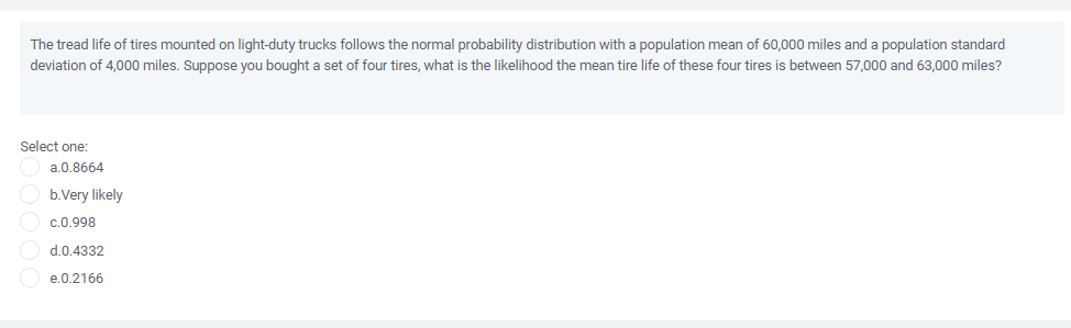 The tread life of tires mounted on light-duty trucks follows the normal probability distribution with a population mean of 60,000 miles and a population standard
deviation of 4,000 miles. Suppose you bought a set of four tires, what is the likelihood the mean tire life of these four tires is between 57,000 and 63,000 miles?
Select one:
a.0.8664
b.Very likely
c.0.998
d.0.4332
e.0.2166
