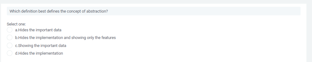 Which definition best defines the concept of abstraction?
Select one:
a.Hides the important data
b.Hides the implementation and showing only the features
c.Showing the important data
d.Hides the implementation
