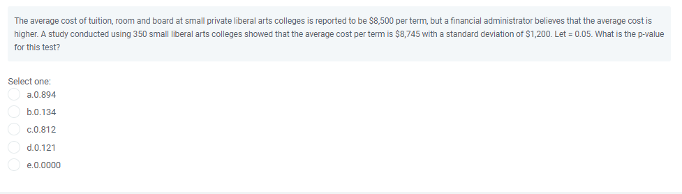 The average cost of tuition, room and board at small private liberal arts colleges is reported to be $8,500 per term, but a financial administrator believes that the average cost is
higher. A study conducted using 350 small liberal arts colleges showed that the average cost per term is $8,745 with a standard deviation of $1,200. Let = 0.05. What is the p-value
for this test?
Select one:
a.0.894
b.0.134
c.0.812
d.0.121
e.0.0000
