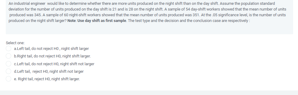 An industrial engineer would like to determine whether there are more units produced on the night shift than on the day shift. Assume the population standard
deviation for the number of units produced on the day shift is 21 and is 28 on the night shift. A sample of 54 day-shift workers showed that the mean number of units
produced was 345. A sample of 60 night-shift workers showed that the mean number of units produced was 351. At the .05 significance level, is the number of units
produced on the night shift larger? Note: Use day shift as first sample. The test type and the decision and the conclusion case are respectively :
Select one:
a.Left tail, do not reject HO, night shift larger
b.Right tail, do not reject HO, night shift larger.
c.Left tail, do not reject HO, night shift not larger
d.Left tail, reject H0, night shift not larger
O e. Right tail, reject HO, night shift larger.
