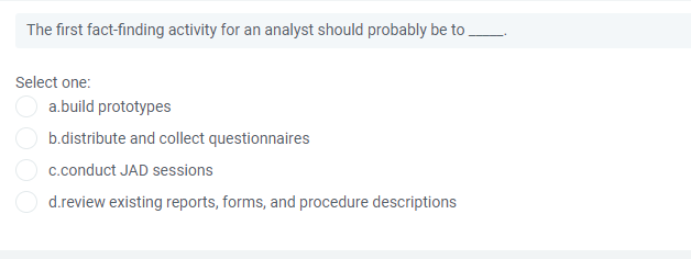 The first fact-finding activity for an analyst should probably be to.
Select one:
a.build prototypes
b.distribute and collect questionnaires
c.conduct JAD sessions
d.review existing reports, forms, and procedure descriptions
