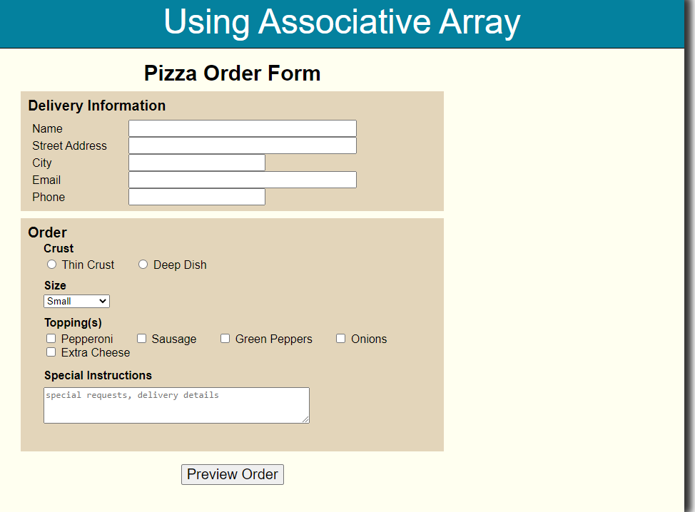 Using Associative Array
Pizza Order Form
Delivery Information
Name
Street Address
City
Email
Phone
Order
Crust
O Thin Crust
O Deep Dish
Size
Small
Topping(s)
O Pepperoni
O Extra Cheese
O Sausage
O Green Peppers
O Onions
Special Instructions
special requests, delivery details
Preview Order
