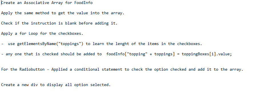 Create an Associative Array for FoodInfo
Apply the same method to get the value into the array.
Check if the instruction is blank before adding it.
Apply a for Loop for the checkboxes.
use getElementsByName ("toppings") to learn the lenght of the items in the checkboxes.
any one that is checked should be added to foodInfo["topping" + toppings] = toppingBoxes[i].value;
For the Radiobutton
Applied a conditional statement to check the option checked and add it to the array.
Create a new div to display all option selected.
