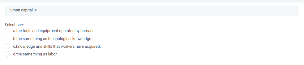 Human capital is
Select one:
a.the tools and equipment operated by humans.
b.the same thing as technological knowledge.
c.knowledge and skills that workers have acquired.
d.the same thing as labor.
