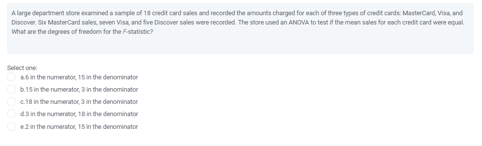 A large department store examined a sample of 18 credit card sales and recorded the amounts charged for each of three types of credit cards: MasterCard, Visa, and
Discover. Six MasterCard sales, seven Visa, and five Discover sales were recorded. The store used an ANOVA to test if the mean sales for each credit card were equal.
What are the degrees of freedom for the F-statistic?
Select one:
a.6 in the numerator, 15 in the denominator
b.15 in the numerator, 3 in the denominator
c.18 in the numerator, 3 in the denominator
d.3 in the numerator, 18 in the denominator
e.2 in the numerator, 15 in the denominator
