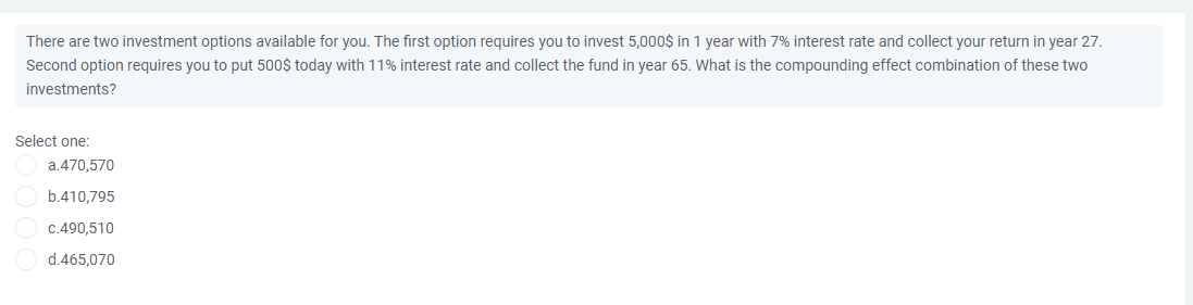 There are two investment options available for you. The first option requires you to invest 5,000$ in 1 year with 7% interest rate and collect your return in year 27.
Second option requires you to put 500$ today with 11% interest rate and collect the fund in year 65. What is the compounding effect combination of these two
investments?
Select one:
a.470,570
b.410,795
C.490,510
d.465,070
