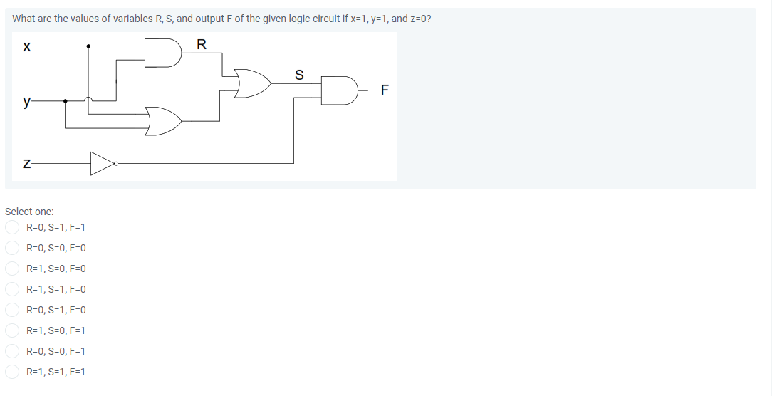What are the values of variables R, S, and output F of the given logic circuit if x=1, y=1, and z=0?
X
R
y-
Z-
Select one:
R=0, S=1, F=1
R=0, S=0, F=0
R=1, S=0, F=0
R=1, S=1, F=0
R=0, S=1, F=0
R=1, S=0, F=1
R=0, S=0, F=1
R=1, S=1, F=1
