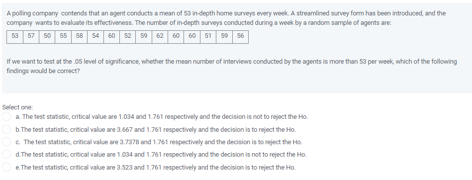 A polling company contends that an agent conducts a mean of 53 in-depth home surveys every week. A streamlined survey form has been introduced, and the
company wants to evaluate its effectiveness. The number of in-depth surveys conducted during a week by a random sample of agents are:
50 55 58 54 60 52 59 62 60 60 51
53
57
59
56
If we want to test at the .05 level of significance, whether the mean number of interviews conducted by the agents is more than 53 per week, which of the following
findings would be correct?
Select one:
a. The test statistic, critical value are 1.034 and 1.761 respectively and the decision is not to reject the Ho.
b.The test statistic, critical value are 3.667 and 1.761 respectively and the decision is to reject the Ho.
c. The test statistic, critical value are 3.7378 and 1.761 respectively and the decision is to reject the Ho.
d. The test statistic, critical value are 1.034 and 1.761 respectively and the decision is not to reject the Ho.
e. The test statistic, critical value are 3.523 and 1.761 respectively and the decision is to reject the Ho.
