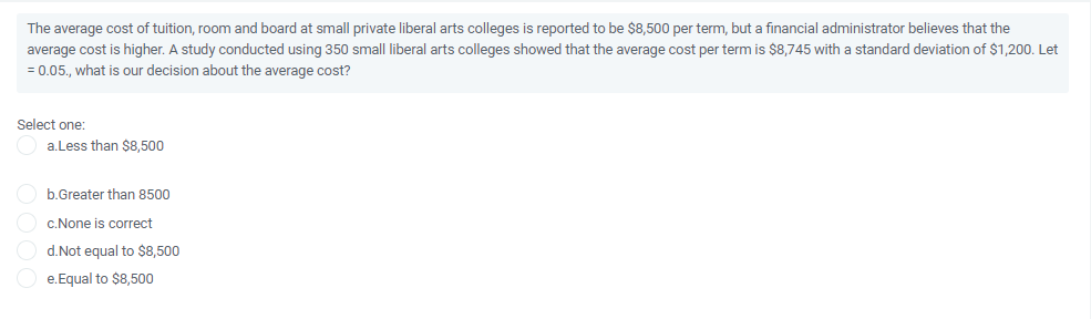 The average cost of tuition, room and board at small private liberal arts colleges is reported to be $8,500 per term, but a financial administrator believes that the
average cost is higher. A study conducted using 350 small liberal arts colleges showed that the average cost per term is $8,745 with a standard deviation of $1,200. Let
= 0.05., what is our decision about the average cost?
Select one:
a.Less than $8,500
b.Greater than 8500
c.None is correct
d.Not equal to $8,500
e.Equal to $8,500
