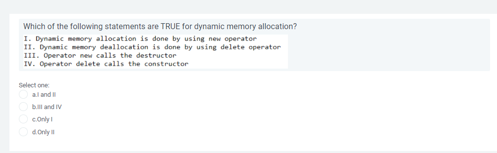 Which of the following statements are TRUE for dynamic memory allocation?
I. Dynamic memory allocation is done by using new operator
II. Dynamic memory deallocation is done by using delete operator
III. Operator new calls the destructor
IV. Operator delete calls the constructor
Select one:
a.l and II
b.IIl and IV
O c.Only I
O d.Only II
