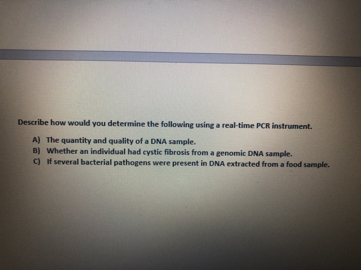 Describe how would you determine the following using a real-time PCR instrument.
A) The quantity and quality of a DNA sample.
B) Whether an individual had cystic fibrosis from a genomic DNA sample.
C) If several bacterial pathogens were present in DNA extracted from a food sample.
