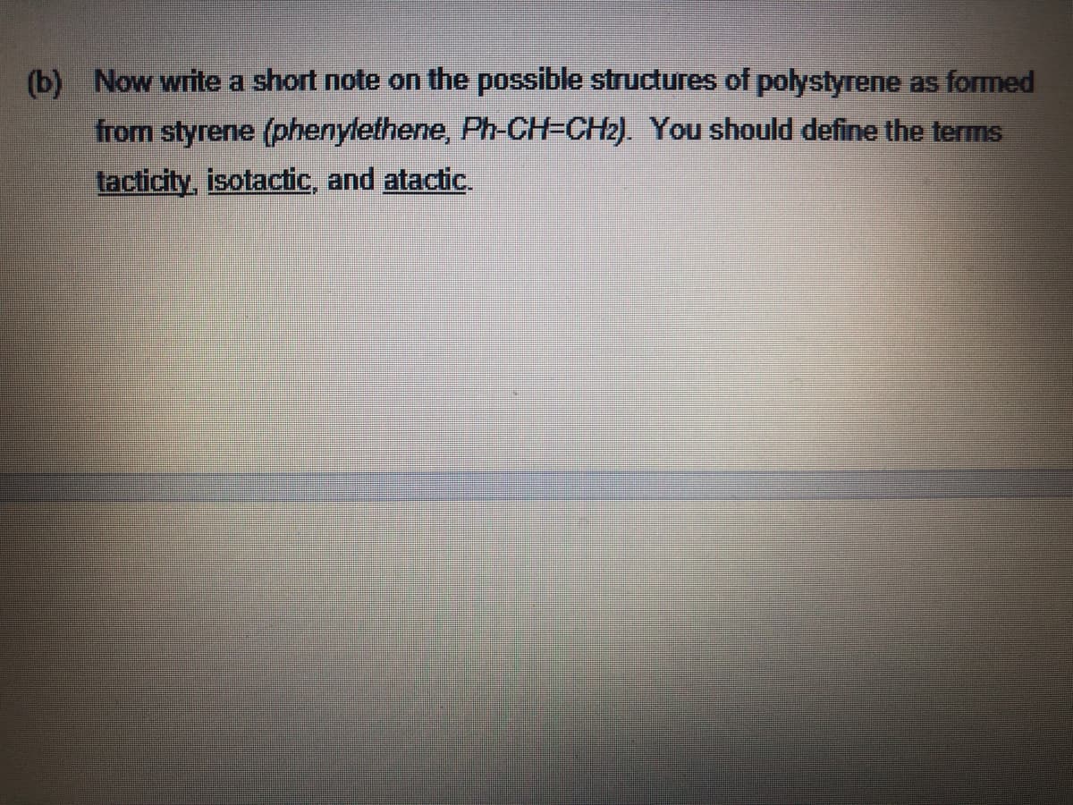 (b) Now write a short note on the possible structures of polystyrene as formed
from styrene (phenylethene, Ph-CH=CH2). You should define the terms
tacticity, isotactic, and atactic.
