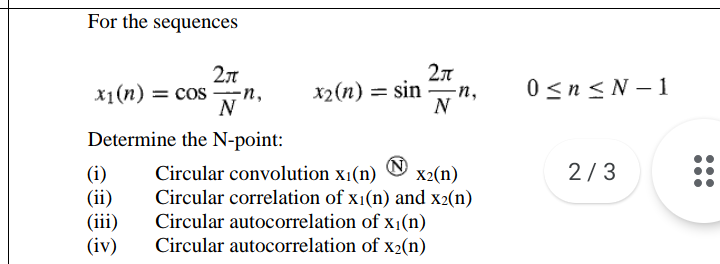 For the sequences
X1(п) — сos —п,
N
0 <n < N – 1
x2(n) = sin
-n,
N
Determine the N-point:
2/3
(i)
(ii)
(iii)
(iv)
Circular convolution x1(n)
Circular correlation of x1(n) and x2(n)
Circular autocorrelation of x1(n)
X2(n)
Circular autocorrelation of x2(n)
•..
•..
