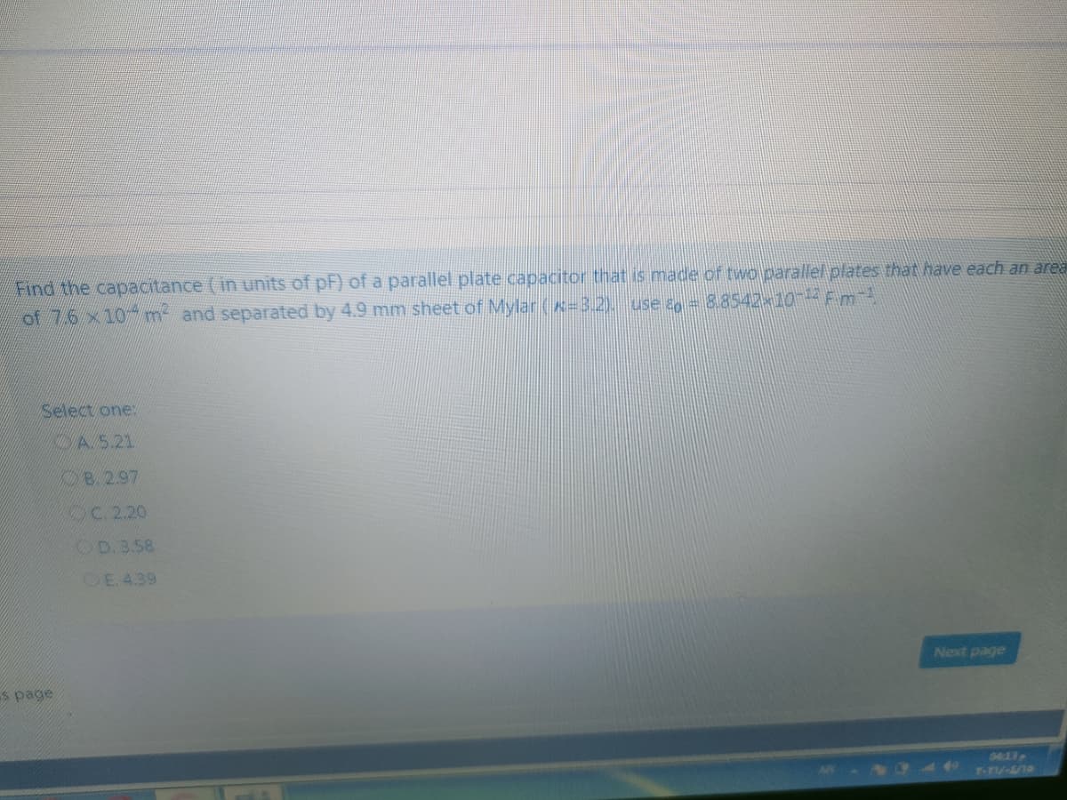 Find the capacitance (in units of pF) of a parallel plate capacitor that is made of two parallel plates that have each an area
of 76 x10 m and separated by 4.9 mm sheet of Mylar(x-3.2). use an = 8.8542×10 Fm
select one:
A5.21
B.2.97
C 2.20
OD.3.58
DE. 4.39
Next page
s page
04:13
4 r-n
