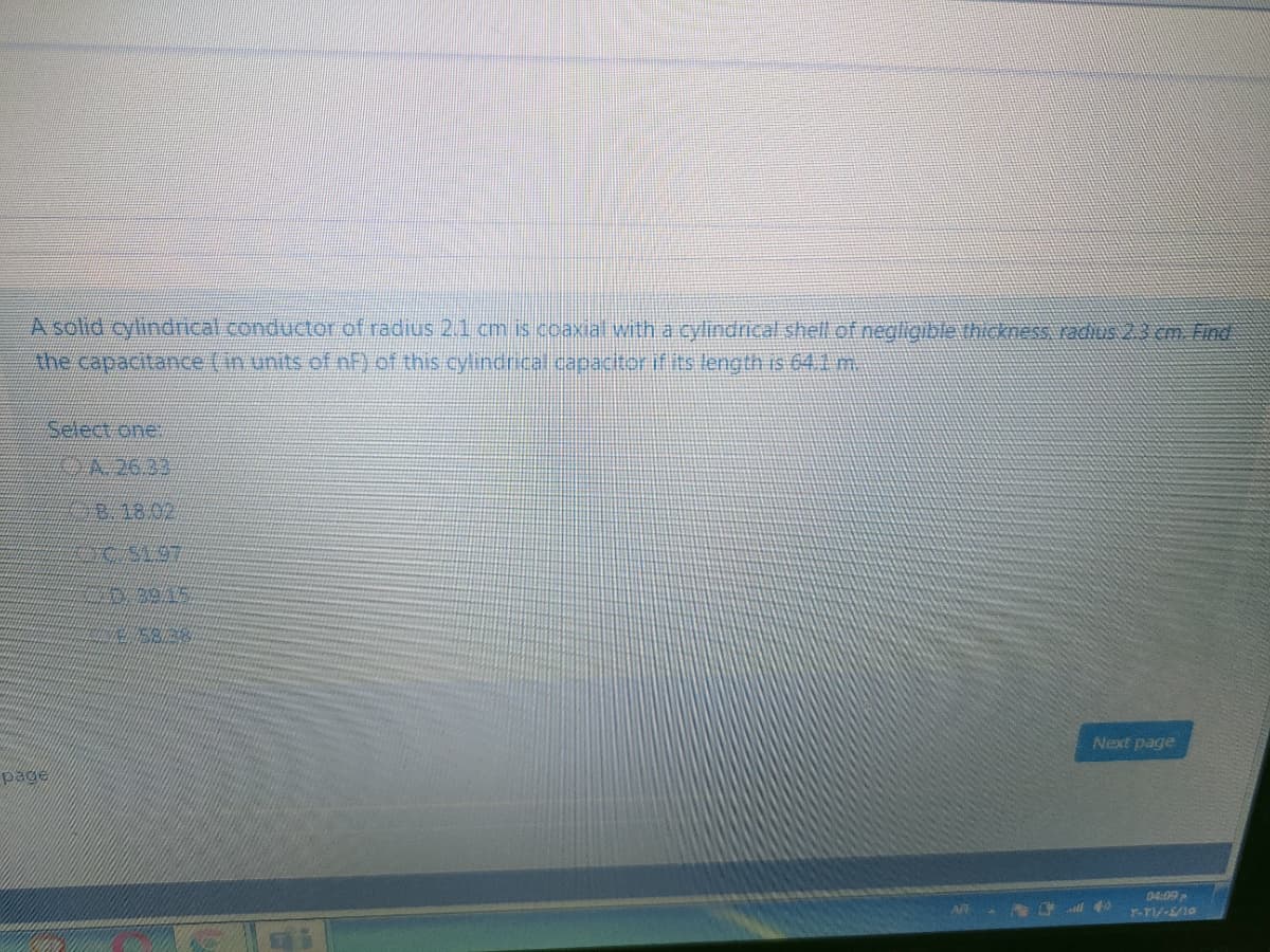 A solid cylindrical.conductor of radius 21 cm is ccaxial with a cylindrical shell of negiligible thickness KACAUS 23 CAm Find
Ahe capacitance (in units of nF of this cylindricalcapacitor if its length is 641 m.
Select one
818.02
Next page
page
04:09

