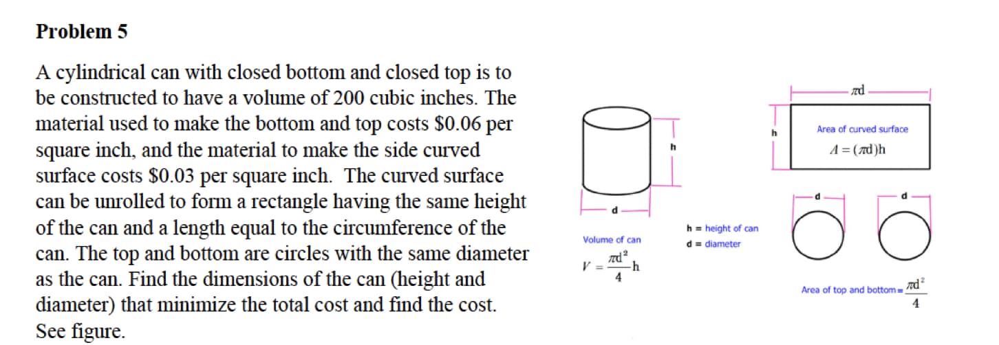 Problem 5
A cylindrical can with closed bottom and closed top is to
be constructed to have a volume of 200 cubic inches. The
material used to make the bottom and top costs $0.06 per
square inch, and the material to make the side curved
surface costs $0.03 per square inch. The curved surface
can be unrolled to form a rectangle having the same height
of the can and a length equal to the circumference of the
Area of curved surface
A= (7d)h
h.
h = height of can
Volume of can
d= diameter
can. The top and bottom are circles with the same diameter
as the can. Find the dimensions of the can (height and
-h
4
Area of top and bottom =
nd
diameter) that minimize the total cost and find the cost.
See figure.
