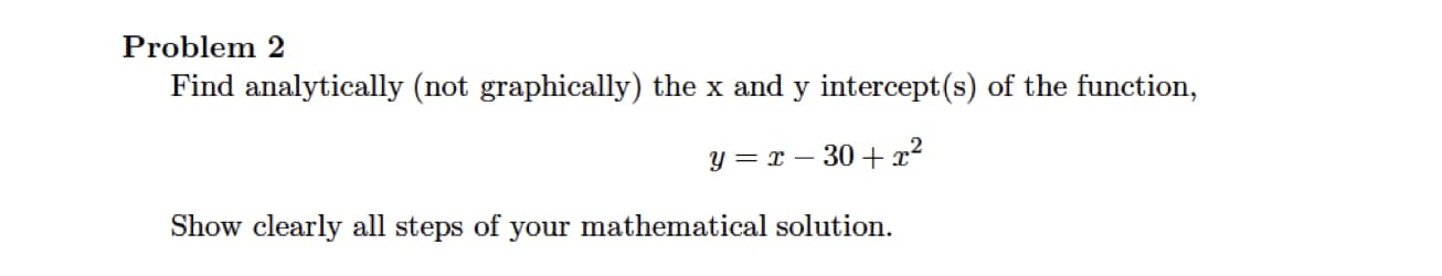 Problem 2
Find analytically (not graphically) the x and y intercept(s) of the function,
Y = x – 30 +x²
Show clearly all steps of your mathematical solution.

