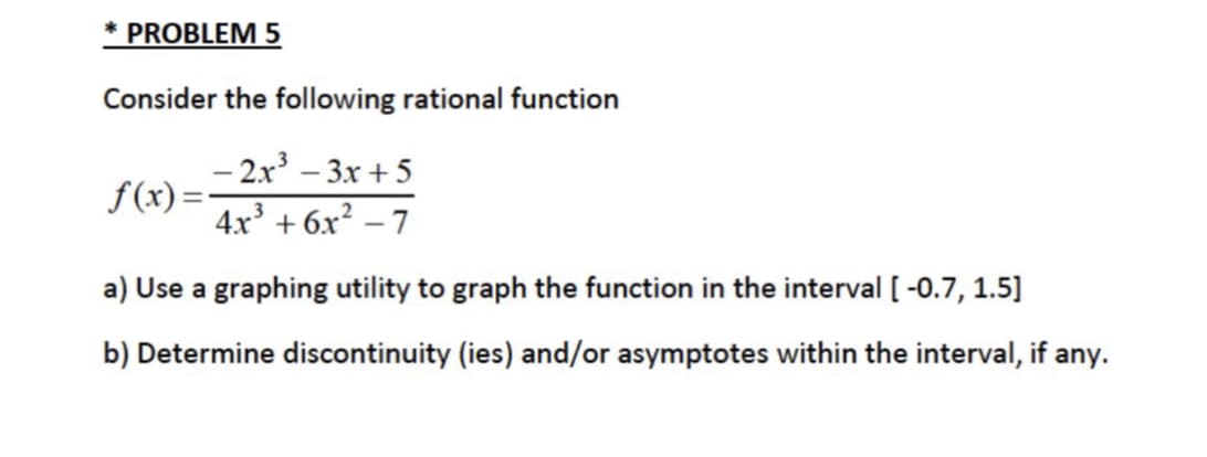 * PROBLEM 5
Consider the following rational function
– 2x³ – 3x + 5
f(x) =
4x + 6x? – 7
a) Use a graphing utility to graph the function in the interval [ -0.7, 1.5]
b) Determine discontinuity (ies) and/or asymptotes within the interval, if any.
