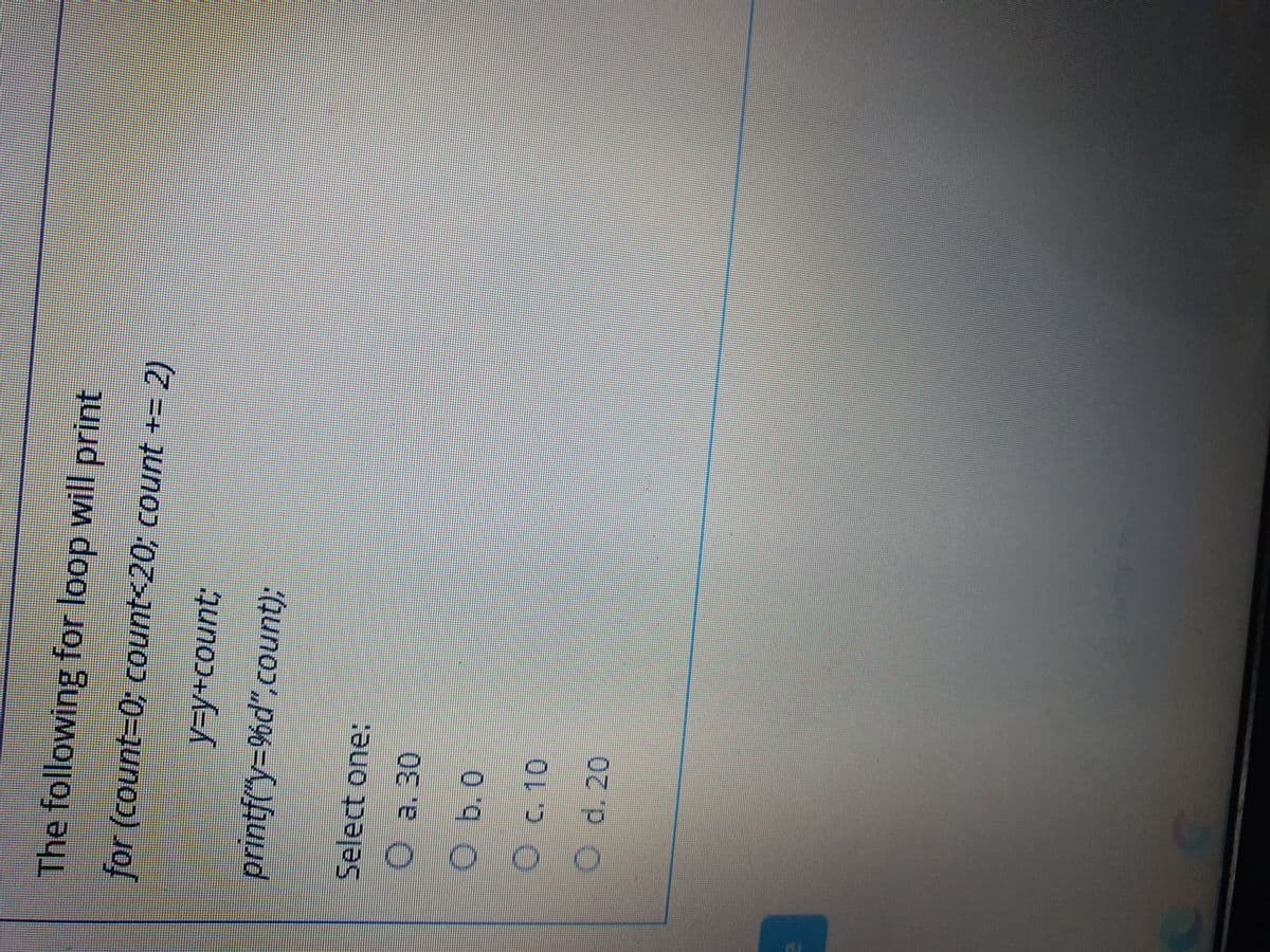 The following for loop will print
for (count-0; count<20; count += 2)
printf("Y3D9%d",count);
Select one:
Oa. 30
Ob.0
Oc.10
O d.20
