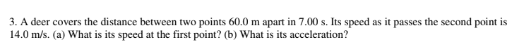 3. A deer covers the distance between two points 60.0 m apart in 7.00 s. Its speed as it passes the second point is
14.0 m/s. (a) What is its speed at the first point? (b) What is its acceleration?
