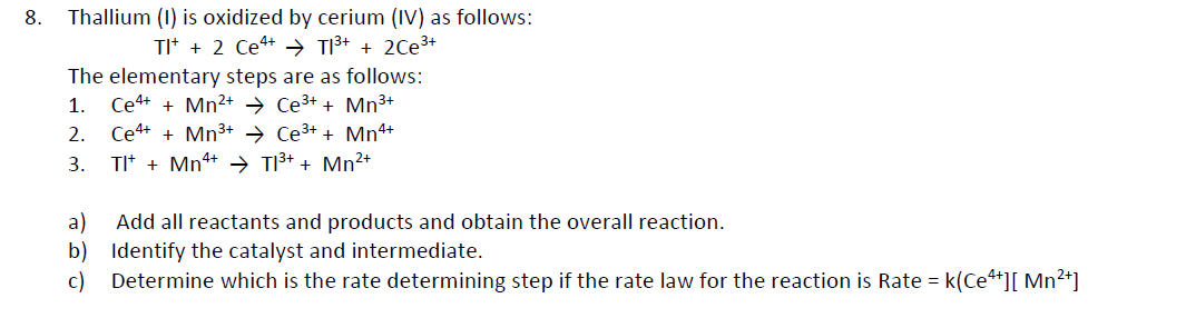 8. Thallium (1) is oxidized by cerium (IV) as follows:
TI+ + 2 Ce+ → T1³+ + 2Ce³+
The elementary steps are as follows:
1. Ce4+ + Mn²+
Ce³+ + Mn³+
2.
Ce4+ + Mn³+
Ce³+ + Mn4+
3.
TI+ + Mn4+ → T1³+ + Mn²+
a)
Add all reactants and products and obtain the overall reaction.
b) Identify the catalyst and intermediate.
c)
Determine which is the rate determining step if the rate law for the reaction is Rate = k(Ce4+][ Mn²+]