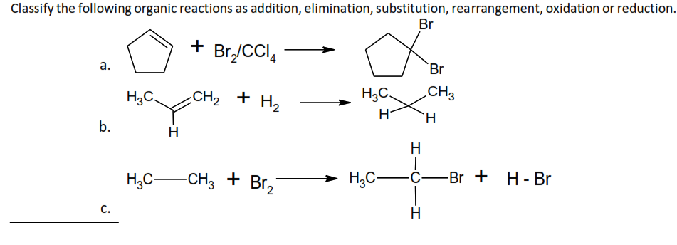 Classify the following organic reactions as addition, elimination, substitution, rearrangement, oxidation or reduction.
Br
+ Br₂/CCI4
CH₂ + H₂
a.
b.
C.
H3C.
H
H₂C-CH3 + Br₂
H₂C
H
H
|
H₂C- -C-
-I
H
Br
CH3
H
-Br + H-Br