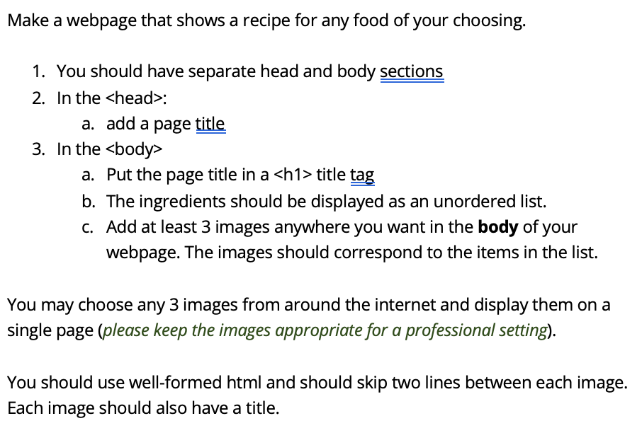 Make a webpage that shows a recipe for any food of your choosing.
1. You should have separate head and body sections
2. In the <head>:
a. add a page title
3. In the <body>
a. Put the page title in a <h1> title tag
b. The ingredients should be displayed as an unordered list.
c. Add at least 3 images anywhere you want in the body of your
webpage. The images should correspond to the items in the list.
You may choose any 3 images from around the internet and display them on a
single page (please keep the images appropriate for a professional setting).
You should use well-formed html and should skip two lines between each image.
Each image should also have a title.